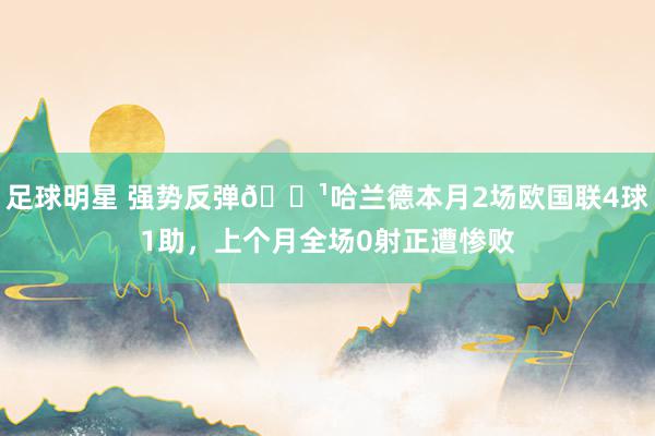 足球明星 强势反弹👹哈兰德本月2场欧国联4球1助，上个月全场0射正遭惨败