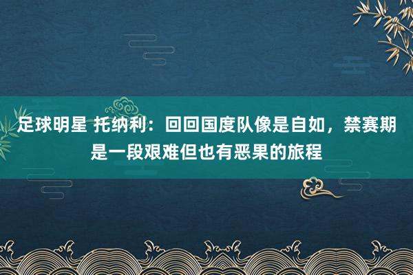 足球明星 托纳利：回回国度队像是自如，禁赛期是一段艰难但也有恶果的旅程