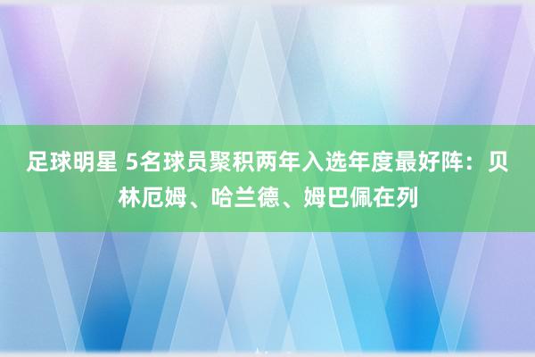 足球明星 5名球员聚积两年入选年度最好阵：贝林厄姆、哈兰德、姆巴佩在列