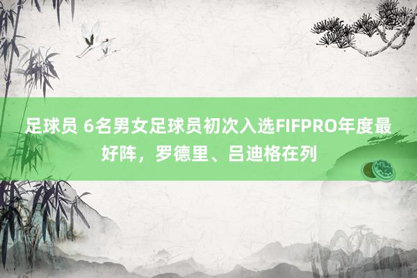 足球员 6名男女足球员初次入选FIFPRO年度最好阵，罗德里、吕迪格在列