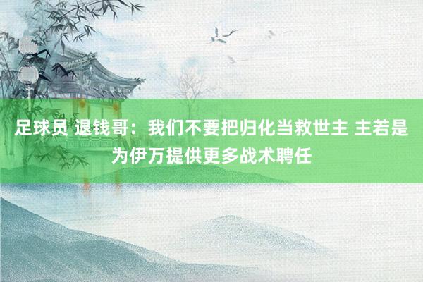 足球员 退钱哥：我们不要把归化当救世主 主若是为伊万提供更多战术聘任