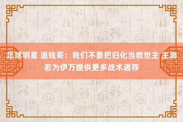 足球明星 退钱哥：我们不要把归化当救世主 主淌若为伊万提供更多战术遴荐