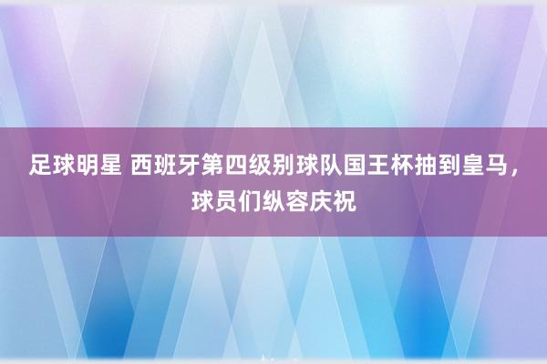 足球明星 西班牙第四级别球队国王杯抽到皇马，球员们纵容庆祝