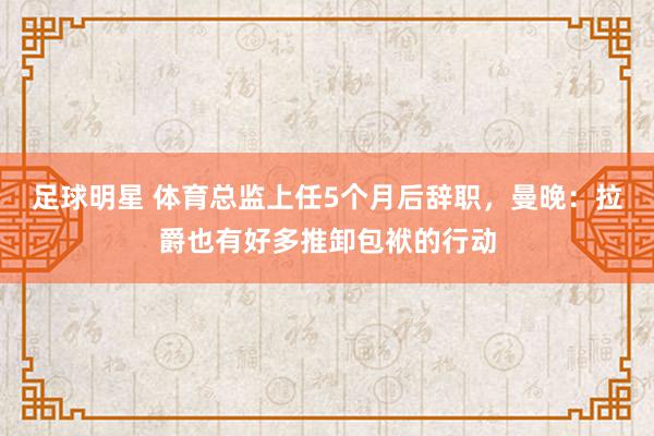 足球明星 体育总监上任5个月后辞职，曼晚：拉爵也有好多推卸包袱的行动