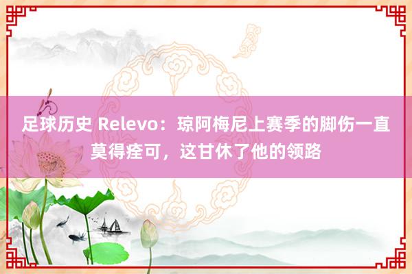 足球历史 Relevo：琼阿梅尼上赛季的脚伤一直莫得痊可，这甘休了他的领路