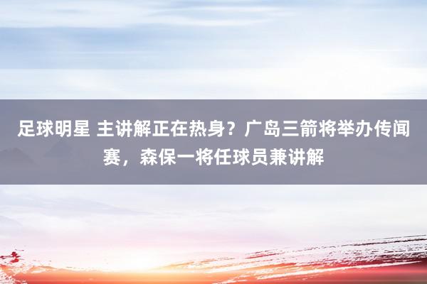 足球明星 主讲解正在热身？广岛三箭将举办传闻赛，森保一将任球员兼讲解