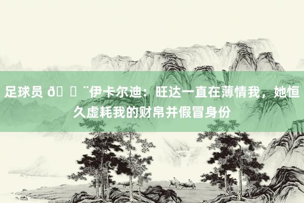 足球员 😨伊卡尔迪：旺达一直在薄情我，她恒久虚耗我的财帛并假冒身份