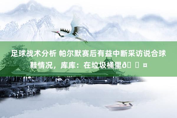 足球战术分析 帕尔默赛后有益中断采访说合球鞋情况，库库：在垃圾桶里😤