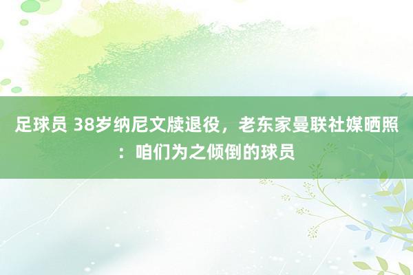 足球员 38岁纳尼文牍退役，老东家曼联社媒晒照：咱们为之倾倒的球员