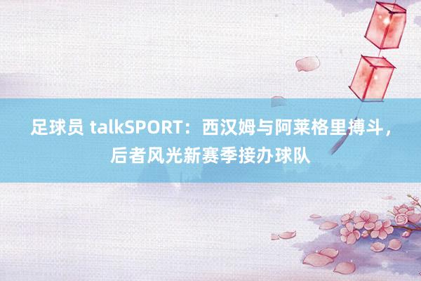 足球员 talkSPORT：西汉姆与阿莱格里搏斗，后者风光新赛季接办球队