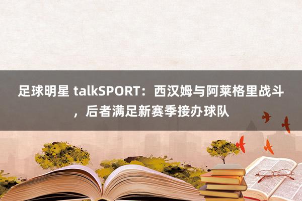 足球明星 talkSPORT：西汉姆与阿莱格里战斗，后者满足新赛季接办球队