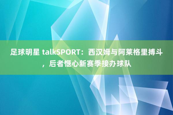 足球明星 talkSPORT：西汉姆与阿莱格里搏斗，后者惬心新赛季接办球队