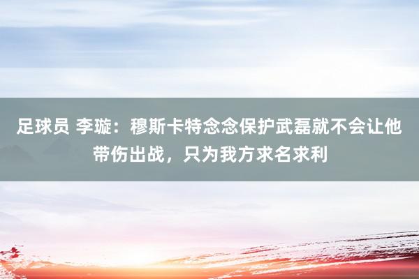 足球员 李璇：穆斯卡特念念保护武磊就不会让他带伤出战，只为我方求名求利