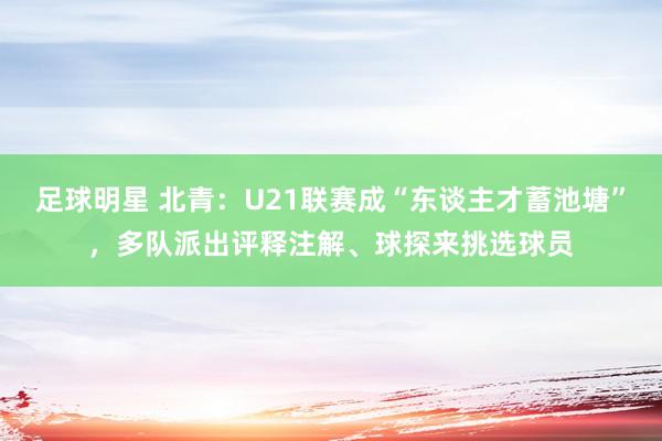 足球明星 北青：U21联赛成“东谈主才蓄池塘”，多队派出评释注解、球探来挑选球员