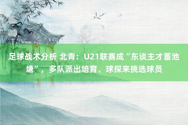 足球战术分析 北青：U21联赛成“东谈主才蓄池塘”，多队派出培育、球探来挑选球员