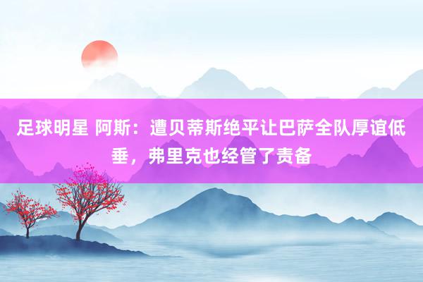 足球明星 阿斯：遭贝蒂斯绝平让巴萨全队厚谊低垂，弗里克也经管了责备