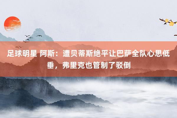 足球明星 阿斯：遭贝蒂斯绝平让巴萨全队心思低垂，弗里克也管制了驳倒