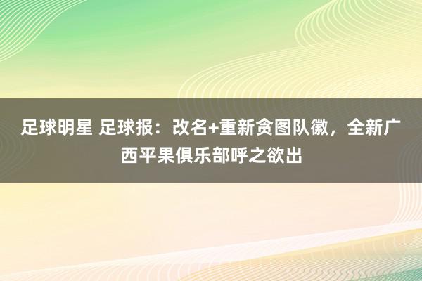 足球明星 足球报：改名+重新贪图队徽，全新广西平果俱乐部呼之欲出