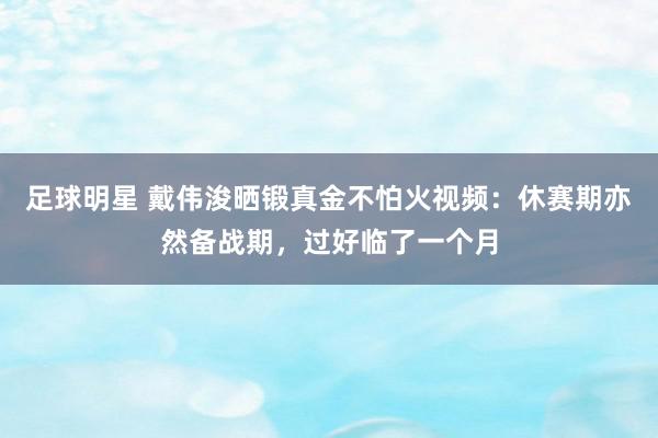 足球明星 戴伟浚晒锻真金不怕火视频：休赛期亦然备战期，过好临了一个月