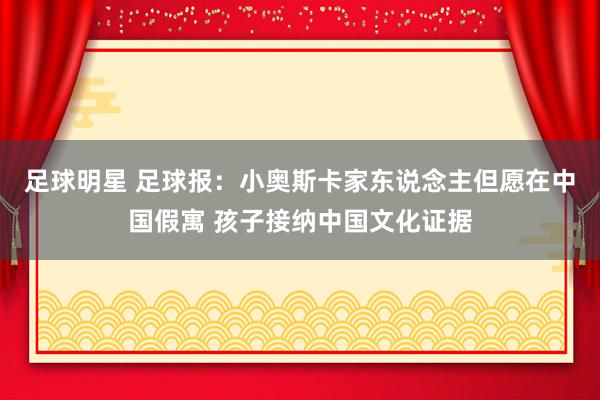 足球明星 足球报：小奥斯卡家东说念主但愿在中国假寓 孩子接纳中国文化证据