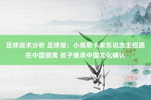 足球战术分析 足球报：小奥斯卡家东说念主但愿在中国假寓 孩子继承中国文化确认