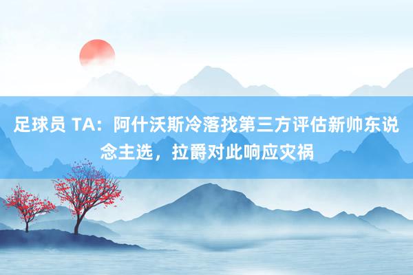 足球员 TA：阿什沃斯冷落找第三方评估新帅东说念主选，拉爵对此响应灾祸