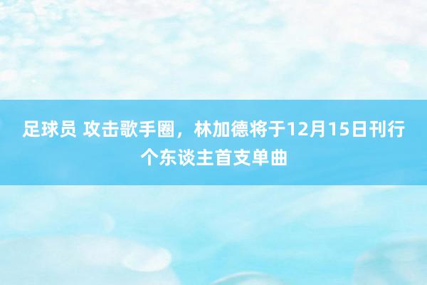 足球员 攻击歌手圈，林加德将于12月15日刊行个东谈主首支单曲