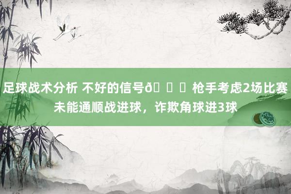 足球战术分析 不好的信号😕枪手考虑2场比赛未能通顺战进球，诈欺角球进3球