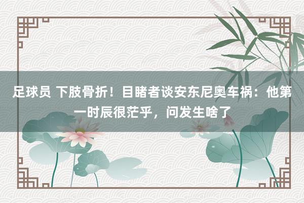 足球员 下肢骨折！目睹者谈安东尼奥车祸：他第一时辰很茫乎，问发生啥了