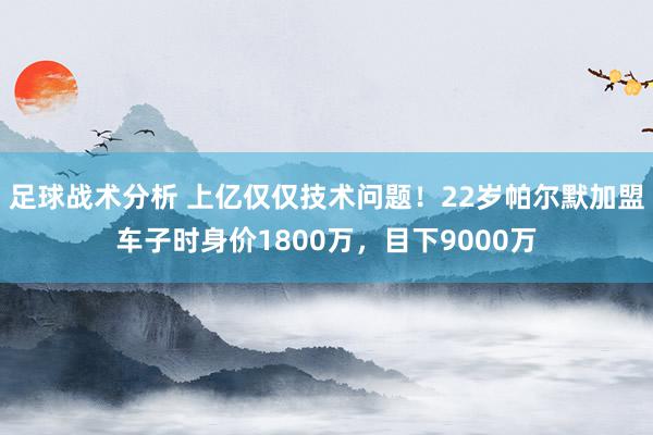 足球战术分析 上亿仅仅技术问题！22岁帕尔默加盟车子时身价1800万，目下9000万