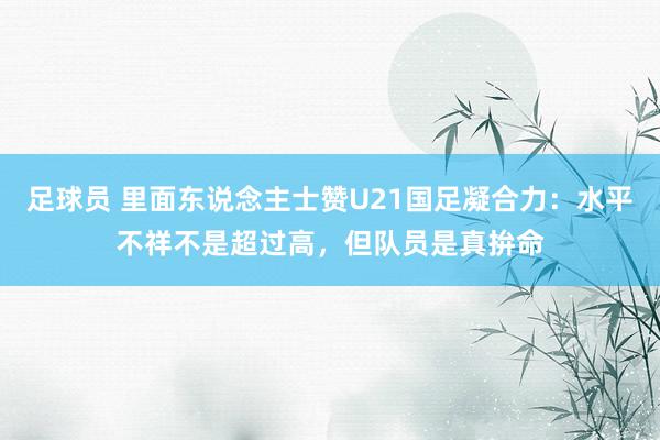 足球员 里面东说念主士赞U21国足凝合力：水平不祥不是超过高，但队员是真拚命