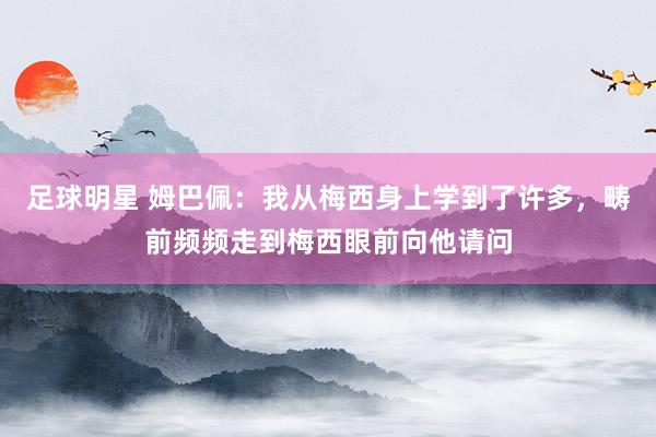 足球明星 姆巴佩：我从梅西身上学到了许多，畴前频频走到梅西眼前向他请问