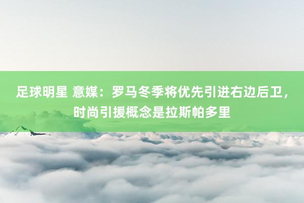 足球明星 意媒：罗马冬季将优先引进右边后卫，时尚引援概念是拉斯帕多里