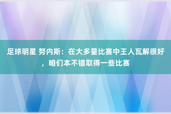 足球明星 努内斯：在大多量比赛中王人瓦解很好，咱们本不错取得一些比赛