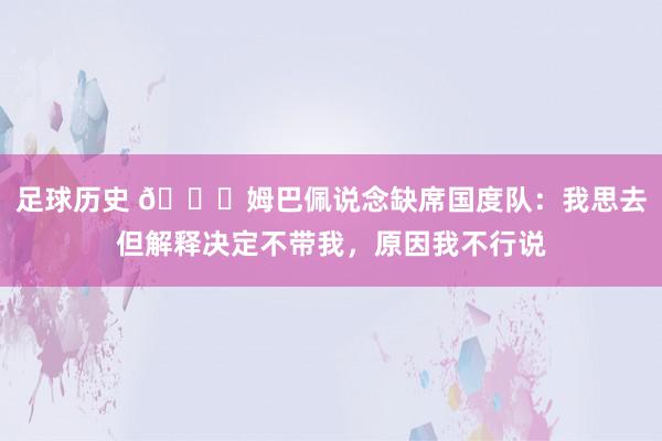 足球历史 👀姆巴佩说念缺席国度队：我思去但解释决定不带我，原因我不行说