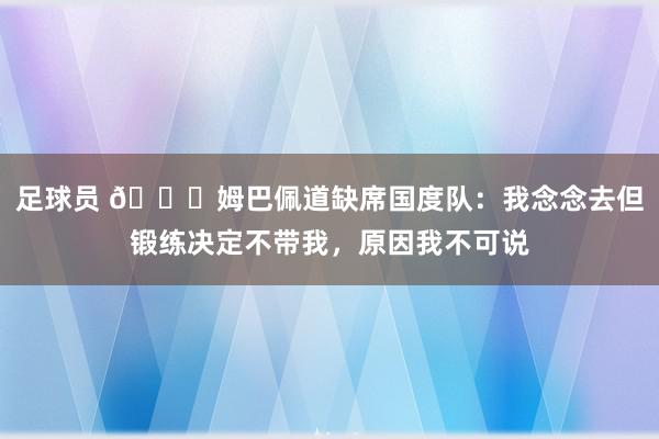 足球员 👀姆巴佩道缺席国度队：我念念去但锻练决定不带我，原因我不可说