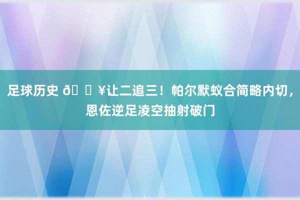 足球历史 💥让二追三！帕尔默蚁合简略内切，恩佐逆足凌空抽射破门