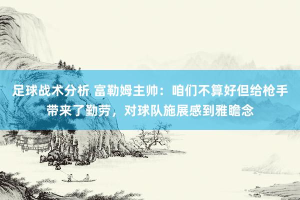 足球战术分析 富勒姆主帅：咱们不算好但给枪手带来了勤劳，对球队施展感到雅瞻念