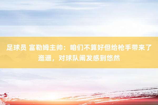 足球员 富勒姆主帅：咱们不算好但给枪手带来了迤逦，对球队阐发感到悠然