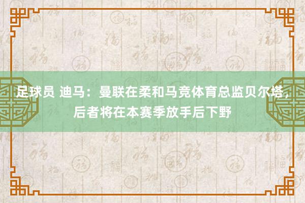 足球员 迪马：曼联在柔和马竞体育总监贝尔塔，后者将在本赛季放手后下野