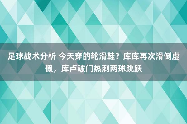 足球战术分析 今天穿的轮滑鞋？库库再次滑倒虚假，库卢破门热刺两球跳跃