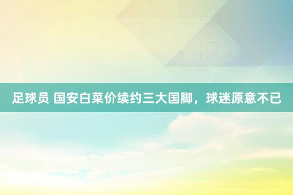 足球员 国安白菜价续约三大国脚，球迷原意不已