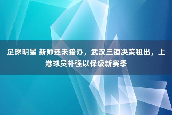 足球明星 新帅还未接办，武汉三镇决策租出，上港球员补强以保级新赛季