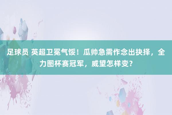 足球员 英超卫冕气馁！瓜帅急需作念出抉择，全力图杯赛冠军，威望怎样变？